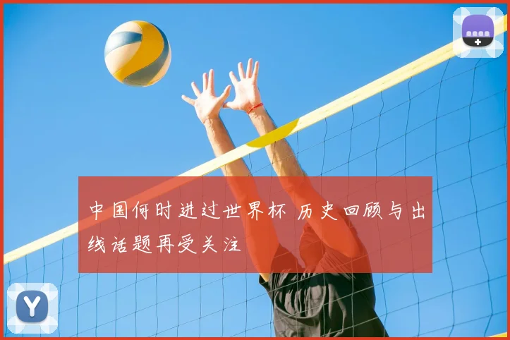 中国何时进过世界杯 历史回顾与出线话题再受关注