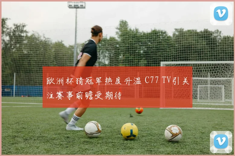 欧洲杯猜冠军热度升温 C77 TV引关注赛事前瞻受期待