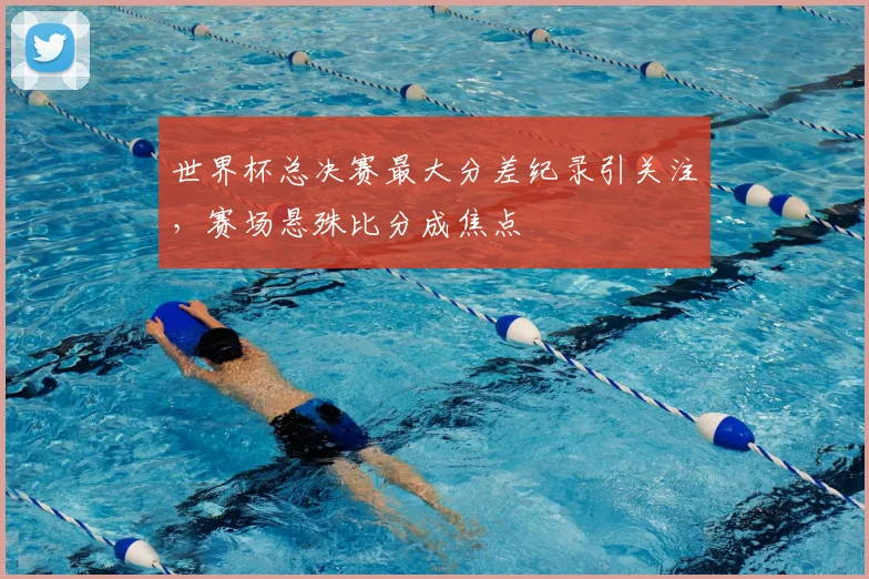 世界杯总决赛最大分差纪录引关注，赛场悬殊比分成焦点
