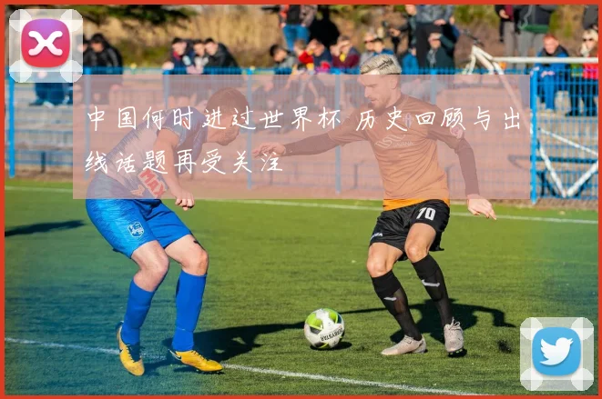 中国何时进过世界杯 历史回顾与出线话题再受关注