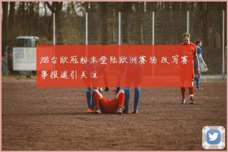 烟台欧冠粉末登陆欧洲赛场 改写赛事报道引关注