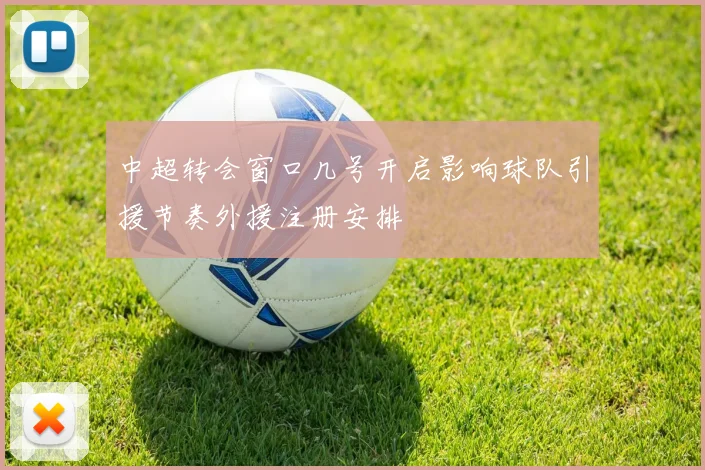 中超转会窗口几号开启影响球队引援节奏外援注册安排