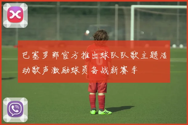 巴塞罗那官方推出球队队歌主题活动歌声激励球员备战新赛季