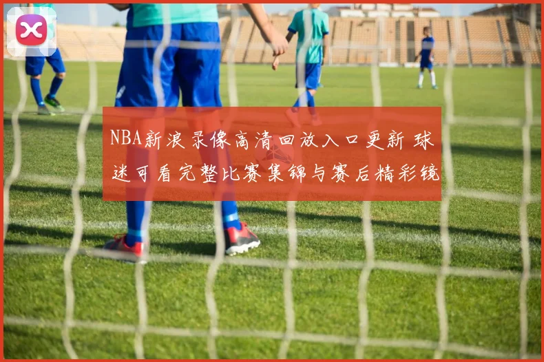 NBA新浪录像高清回放入口更新 球迷可看完整比赛集锦与赛后精彩镜头