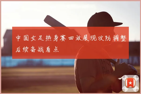 中国女足热身赛回放展现攻防调整后续备战看点