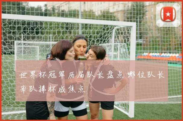 世界杯冠军历届队长盘点 哪位队长率队捧杯成焦点
