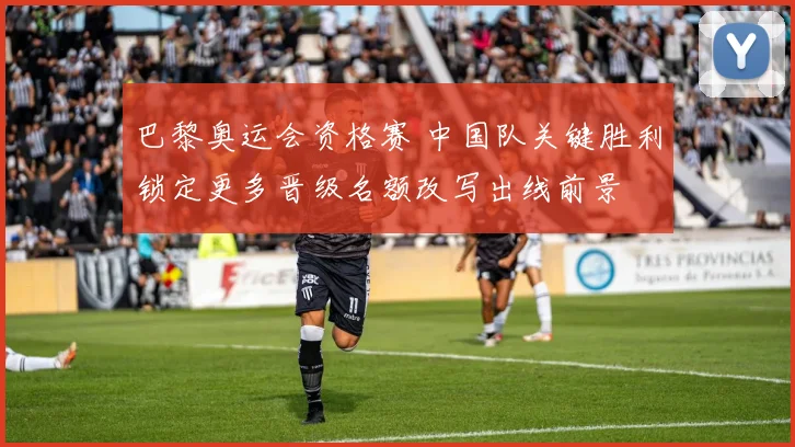 巴黎奥运会资格赛 中国队关键胜利锁定更多晋级名额改写出线前景