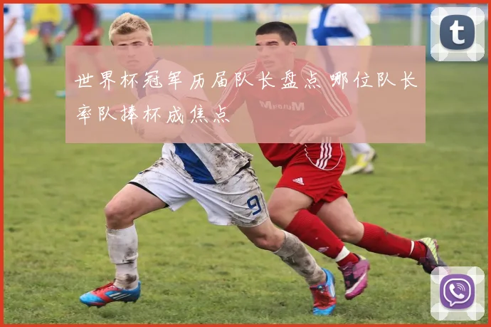 世界杯冠军历届队长盘点 哪位队长率队捧杯成焦点