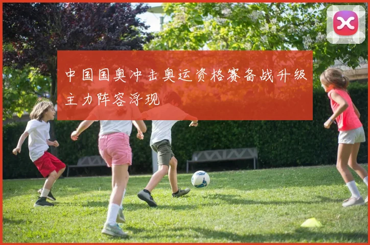 中国国奥冲击奥运资格赛备战升级主力阵容浮现