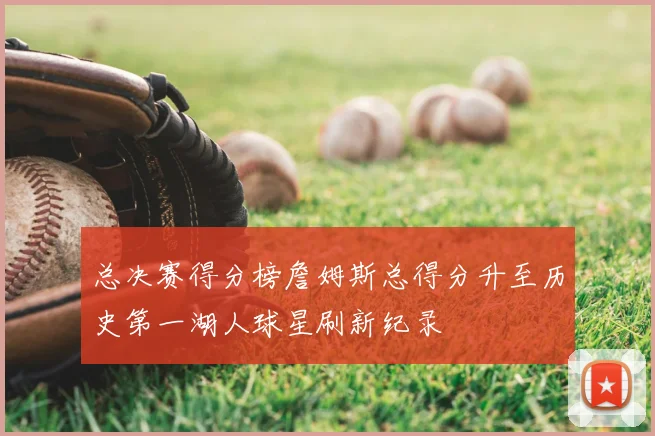 总决赛得分榜詹姆斯总得分升至历史第一湖人球星刷新纪录