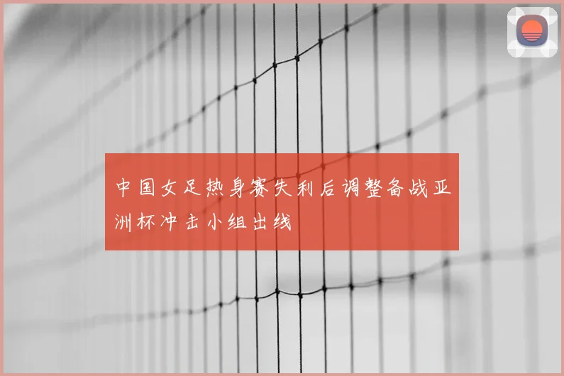 中国女足热身赛失利后调整备战亚洲杯冲击小组出线