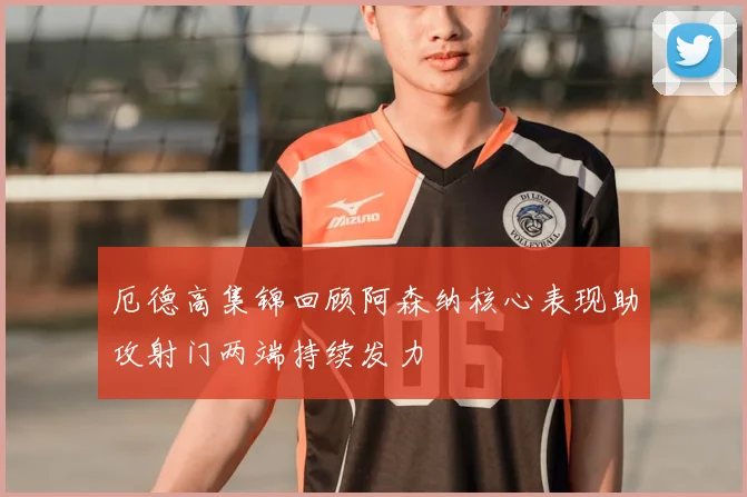 厄德高集锦回顾阿森纳核心表现助攻射门两端持续发力