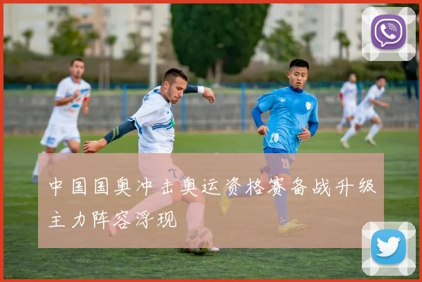 中国国奥冲击奥运资格赛备战升级主力阵容浮现