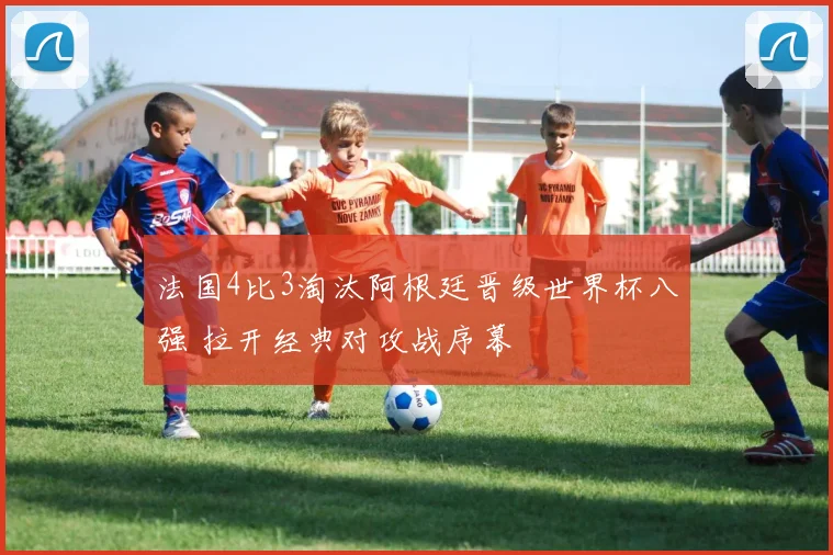 法国4比3淘汰阿根廷晋级世界杯八强 拉开经典对攻战序幕
