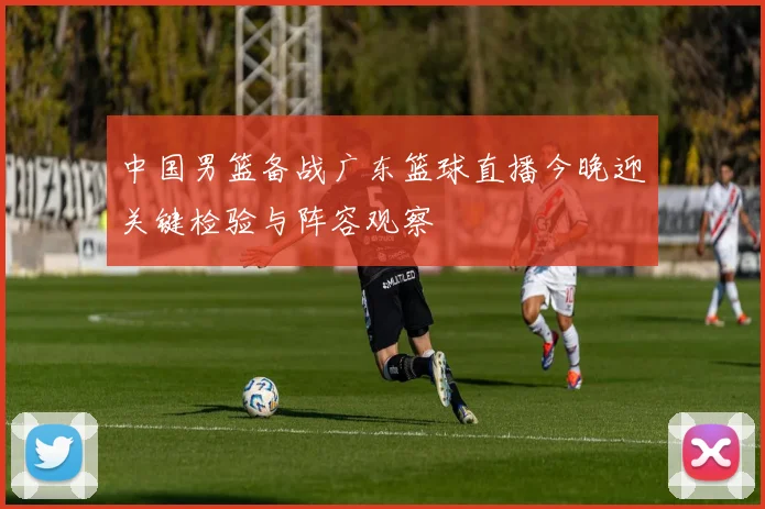 中国男篮备战广东篮球直播今晚迎关键检验与阵容观察
