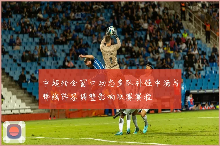 中超转会窗口动态多队补强中场与锋线阵容调整影响联赛赛程