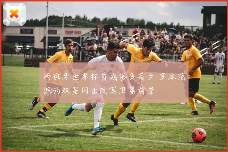 西班牙世界杯首战惨负荷兰 罗本范佩西双星闪击改写卫冕前景