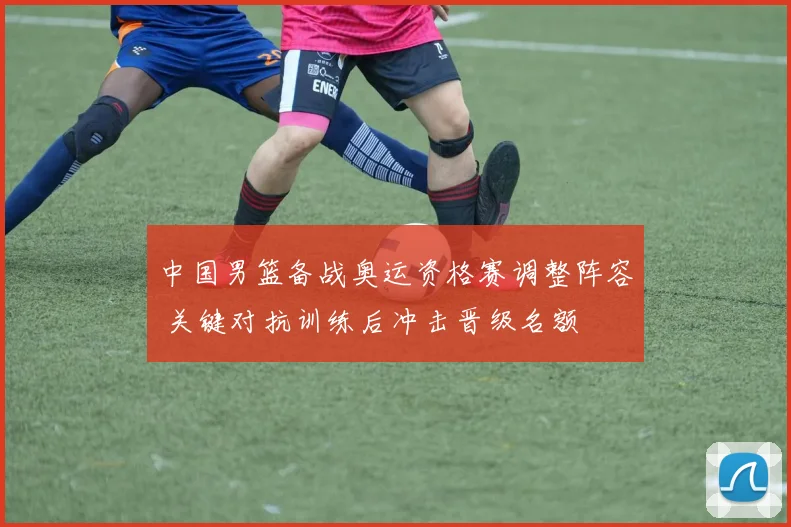 中国男篮备战奥运资格赛调整阵容 关键对抗训练后冲击晋级名额