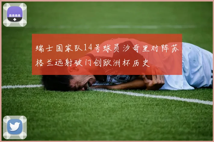 瑞士国家队14号球员沙奇里对阵苏格兰远射破门创欧洲杯历史