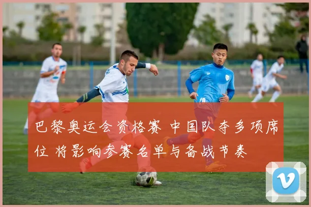 巴黎奥运会资格赛 中国队夺多项席位 将影响参赛名单与备战节奏