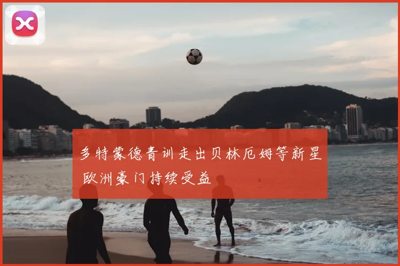 多特蒙德青训走出贝林厄姆等新星 欧洲豪门持续受益
