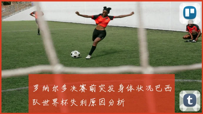 罗纳尔多决赛前突发身体状况巴西队世界杯失利原因分析