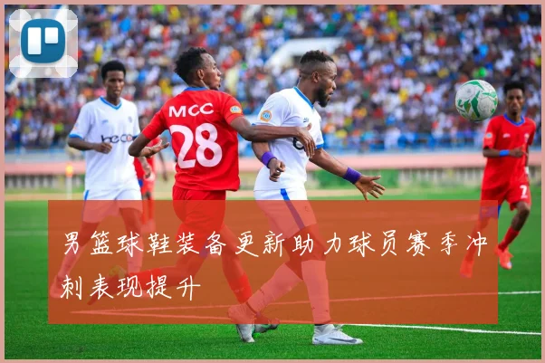 男篮球鞋装备更新助力球员赛季冲刺表现提升