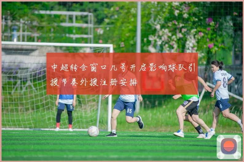 中超转会窗口几号开启影响球队引援节奏外援注册安排