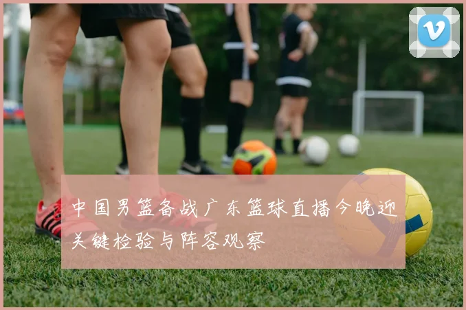 中国男篮备战广东篮球直播今晚迎关键检验与阵容观察