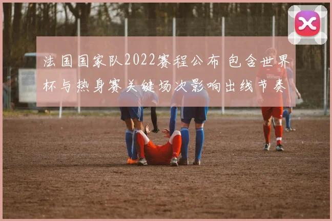 法国国家队2022赛程公布 包含世界杯与热身赛关键场次影响出线节奏