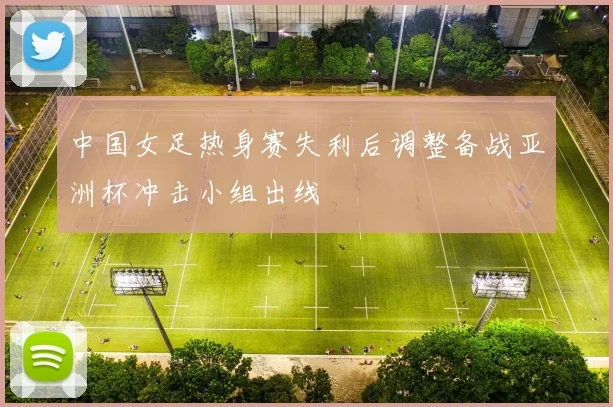 中国女足热身赛失利后调整备战亚洲杯冲击小组出线