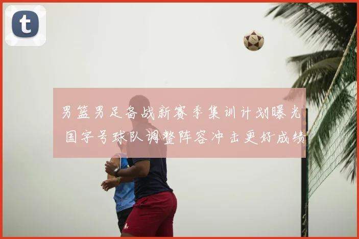 男篮男足备战新赛季集训计划曝光 国字号球队调整阵容冲击更好成绩