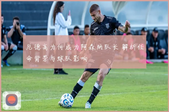 厄德高为何成为阿森纳队长 解析任命背景与球队影响