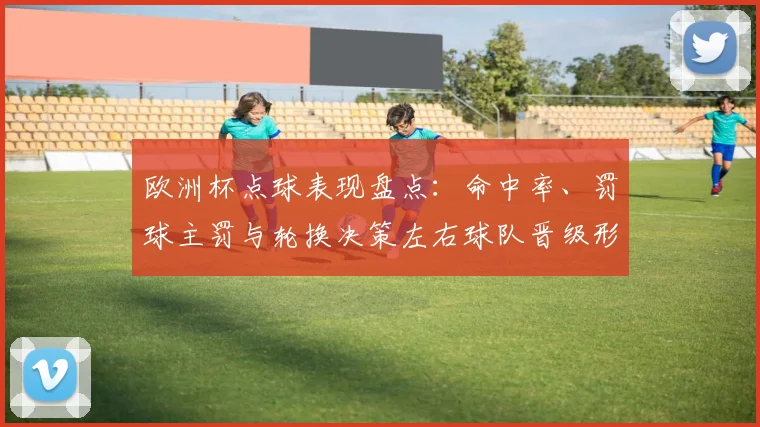 欧洲杯点球表现盘点:命中率、罚球主罚与轮换决策左右球队晋级形势
