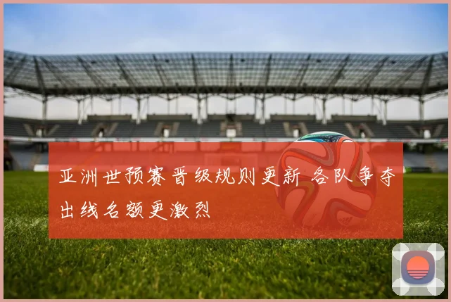 亚洲世预赛晋级规则更新 各队争夺出线名额更激烈