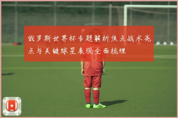 俄罗斯世界杯专题解析焦点战术亮点与关键球星表现全面梳理