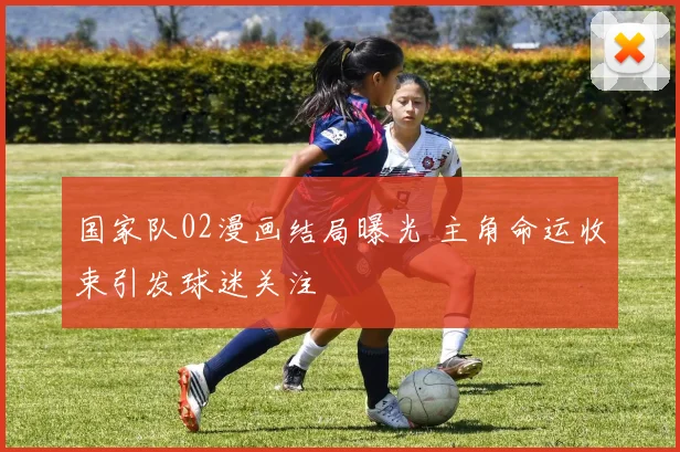 国家队02漫画结局曝光 主角命运收束引发球迷关注